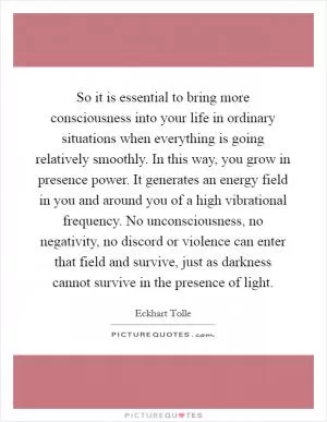 So it is essential to bring more consciousness into your life in ordinary situations when everything is going relatively smoothly. In this way, you grow in presence power. It generates an energy field in you and around you of a high vibrational frequency. No unconsciousness, no negativity, no discord or violence can enter that field and survive, just as darkness cannot survive in the presence of light Picture Quote #1