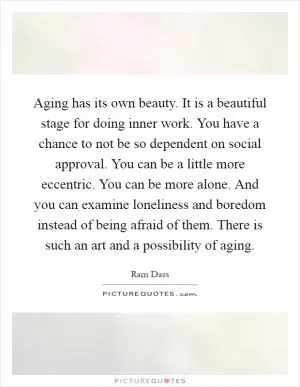 Aging has its own beauty. It is a beautiful stage for doing inner work. You have a chance to not be so dependent on social approval. You can be a little more eccentric. You can be more alone. And you can examine loneliness and boredom instead of being afraid of them. There is such an art and a possibility of aging Picture Quote #1