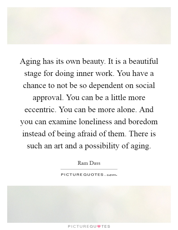 Aging has its own beauty. It is a beautiful stage for doing inner work. You have a chance to not be so dependent on social approval. You can be a little more eccentric. You can be more alone. And you can examine loneliness and boredom instead of being afraid of them. There is such an art and a possibility of aging Picture Quote #1