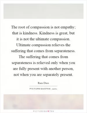 The root of compassion is not empathy; that is kindness. Kindness is great, but it is not the ultimate compassion. Ultimate compassion relieves the suffering that comes from separateness. The suffering that comes from separateness is relieved only when you are fully present with another person, not when you are separately present Picture Quote #1