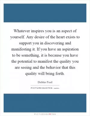 Whatever inspires you is an aspect of yourself. Any desire of the heart exists to support you in discovering and manifesting it. If you have an aspiration to be something, it is because you have the potential to manifest the quality you are seeing and the behavior that this quality will bring forth Picture Quote #1