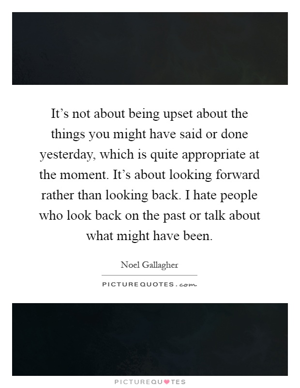 It's not about being upset about the things you might have said or done yesterday, which is quite appropriate at the moment. It's about looking forward rather than looking back. I hate people who look back on the past or talk about what might have been Picture Quote #1