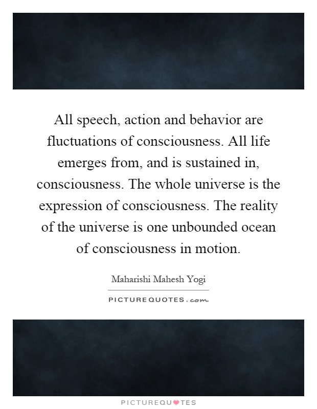All speech, action and behavior are fluctuations of consciousness. All life emerges from, and is sustained in, consciousness. The whole universe is the expression of consciousness. The reality of the universe is one unbounded ocean of consciousness in motion Picture Quote #1