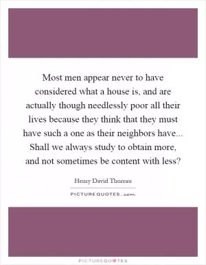 Most men appear never to have considered what a house is, and are actually though needlessly poor all their lives because they think that they must have such a one as their neighbors have... Shall we always study to obtain more, and not sometimes be content with less? Picture Quote #1