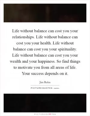 Life without balance can cost you your relationships. Life without balance can cost you your health. Life without balance can cost you your spirituality. Life without balance can cost you your wealth and your happiness. So find things to motivate you from all areas of life. Your success depends on it Picture Quote #1