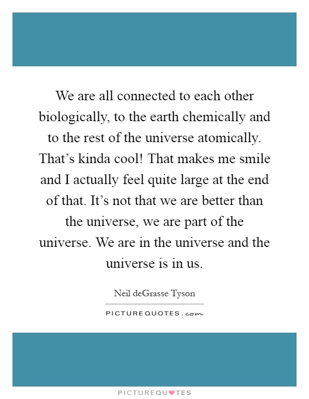 We are all connected to each other biologically, to the earth chemically and to the rest of the universe atomically. That's kinda cool! That makes me smile and I actually feel quite large at the end of that. It's not that we are better than the universe, we are part of the universe. We are in the universe and the universe is in us Picture Quote #1