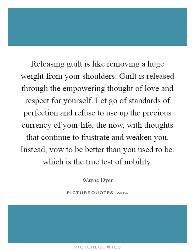 Releasing guilt is like removing a huge weight from your shoulders. Guilt is released through the empowering thought of love and respect for yourself. Let go of standards of perfection and refuse to use up the precious currency of your life, the now, with thoughts that continue to frustrate and weaken you. Instead, vow to be better than you used to be, which is the true test of nobility Picture Quote #1