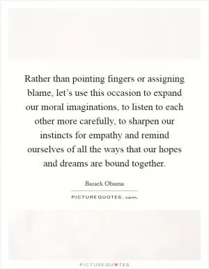 Rather than pointing fingers or assigning blame, let’s use this occasion to expand our moral imaginations, to listen to each other more carefully, to sharpen our instincts for empathy and remind ourselves of all the ways that our hopes and dreams are bound together Picture Quote #1