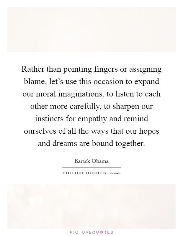 Rather than pointing fingers or assigning blame, let's use this occasion to expand our moral imaginations, to listen to each other more carefully, to sharpen our instincts for empathy and remind ourselves of all the ways that our hopes and dreams are bound together Picture Quote #1