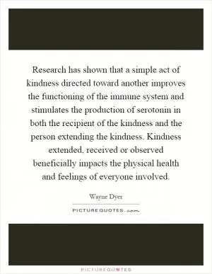 Research has shown that a simple act of kindness directed toward another improves the functioning of the immune system and stimulates the production of serotonin in both the recipient of the kindness and the person extending the kindness. Kindness extended, received or observed beneficially impacts the physical health and feelings of everyone involved Picture Quote #1