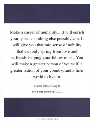 Make a career of humanity... It will enrich your spirit as nothing else possibly can. It will give you that rare sense of nobility that can only spring from love and selflessly helping your fellow man... You will make a greater person of yourself, a greater nation of your country, and a finer world to live in Picture Quote #1