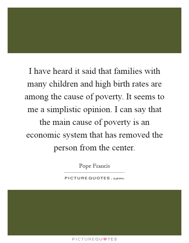 I have heard it said that families with many children and high birth rates are among the cause of poverty. It seems to me a simplistic opinion. I can say that the main cause of poverty is an economic system that has removed the person from the center Picture Quote #1