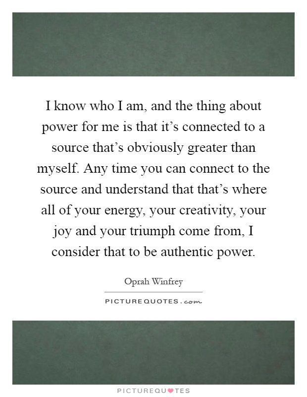 I know who I am, and the thing about power for me is that it's connected to a source that's obviously greater than myself. Any time you can connect to the source and understand that that's where all of your energy, your creativity, your joy and your triumph come from, I consider that to be authentic power Picture Quote #1