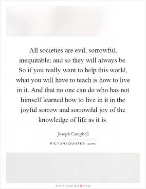 All societies are evil, sorrowful, inequitable; and so they will always be. So if you really want to help this world, what you will have to teach is how to live in it. And that no one can do who has not himself learned how to live in it in the joyful sorrow and sorrowful joy of the knowledge of life as it is Picture Quote #1