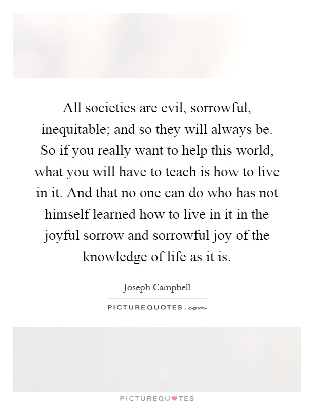 All societies are evil, sorrowful, inequitable; and so they will always be. So if you really want to help this world, what you will have to teach is how to live in it. And that no one can do who has not himself learned how to live in it in the joyful sorrow and sorrowful joy of the knowledge of life as it is Picture Quote #1
