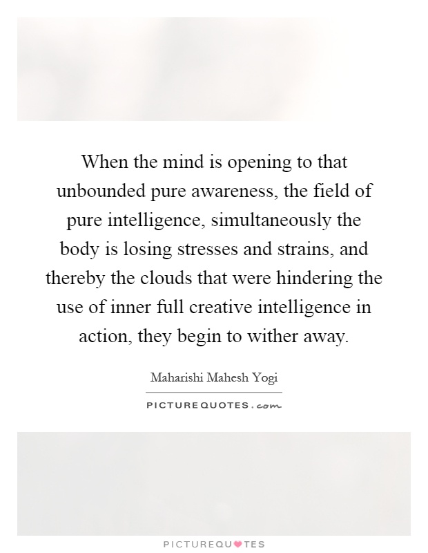 When the mind is opening to that unbounded pure awareness, the field of pure intelligence, simultaneously the body is losing stresses and strains, and thereby the clouds that were hindering the use of inner full creative intelligence in action, they begin to wither away Picture Quote #1
