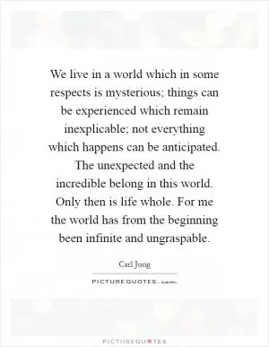 We live in a world which in some respects is mysterious; things can be experienced which remain inexplicable; not everything which happens can be anticipated. The unexpected and the incredible belong in this world. Only then is life whole. For me the world has from the beginning been infinite and ungraspable Picture Quote #1