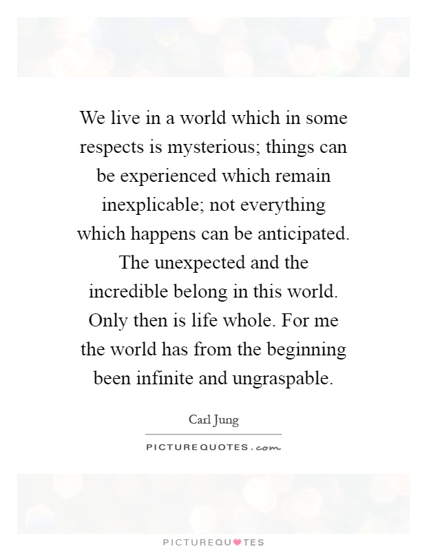 We live in a world which in some respects is mysterious; things can be experienced which remain inexplicable; not everything which happens can be anticipated. The unexpected and the incredible belong in this world. Only then is life whole. For me the world has from the beginning been infinite and ungraspable Picture Quote #1