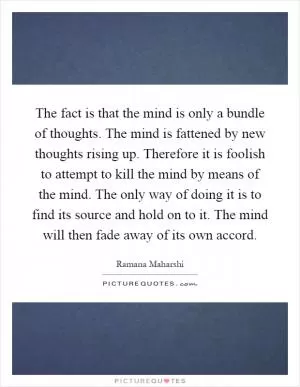 The fact is that the mind is only a bundle of thoughts. The mind is fattened by new thoughts rising up. Therefore it is foolish to attempt to kill the mind by means of the mind. The only way of doing it is to find its source and hold on to it. The mind will then fade away of its own accord Picture Quote #1