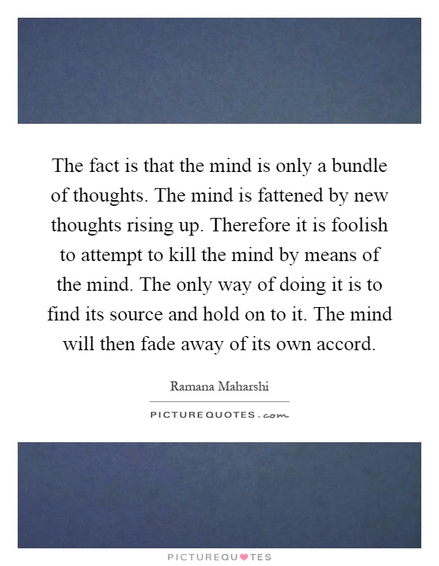 The fact is that the mind is only a bundle of thoughts. The mind is fattened by new thoughts rising up. Therefore it is foolish to attempt to kill the mind by means of the mind. The only way of doing it is to find its source and hold on to it. The mind will then fade away of its own accord Picture Quote #1