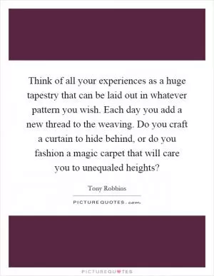 Think of all your experiences as a huge tapestry that can be laid out in whatever pattern you wish. Each day you add a new thread to the weaving. Do you craft a curtain to hide behind, or do you fashion a magic carpet that will care you to unequaled heights? Picture Quote #1
