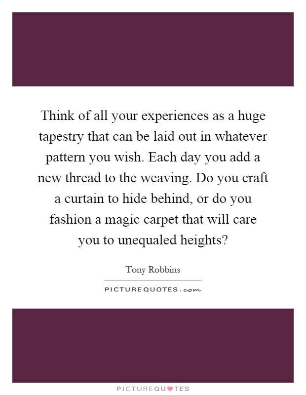 Think of all your experiences as a huge tapestry that can be laid out in whatever pattern you wish. Each day you add a new thread to the weaving. Do you craft a curtain to hide behind, or do you fashion a magic carpet that will care you to unequaled heights? Picture Quote #1