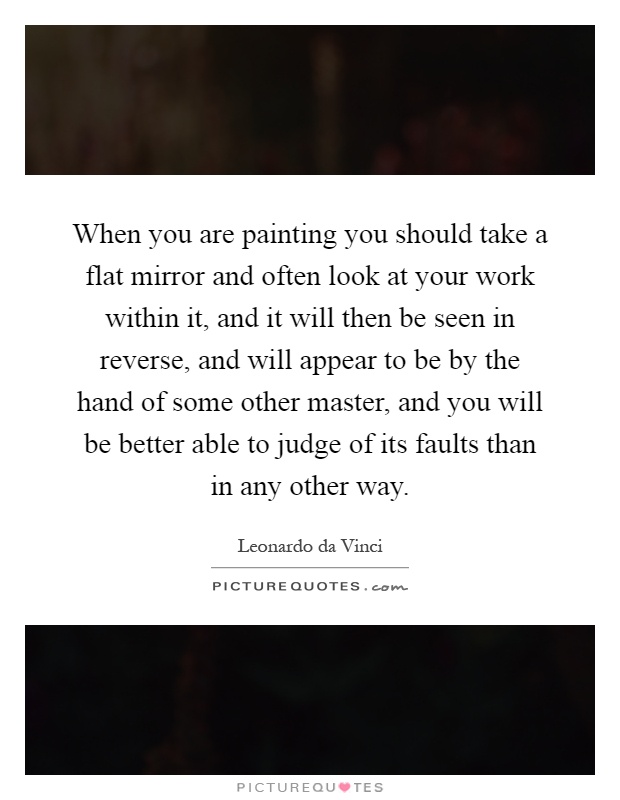 When you are painting you should take a flat mirror and often look at your work within it, and it will then be seen in reverse, and will appear to be by the hand of some other master, and you will be better able to judge of its faults than in any other way Picture Quote #1