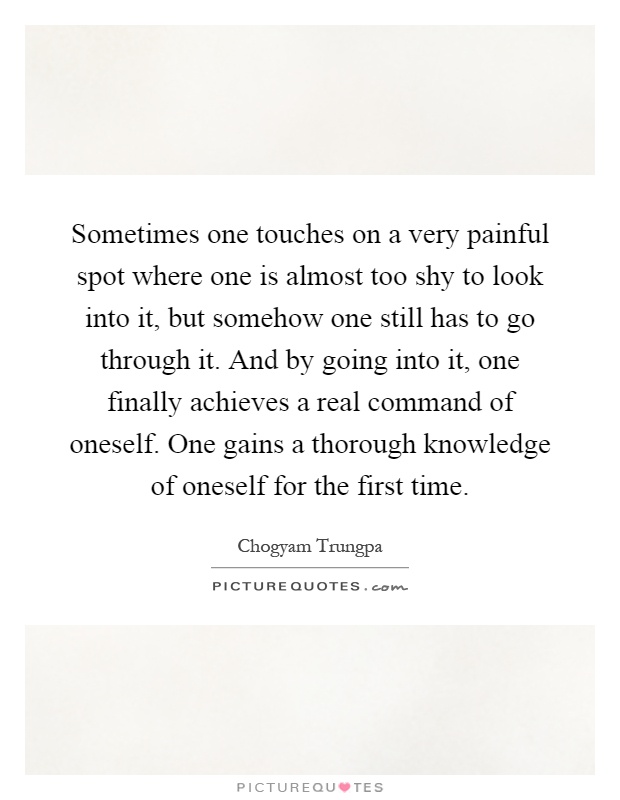 Sometimes one touches on a very painful spot where one is almost too shy to look into it, but somehow one still has to go through it. And by going into it, one finally achieves a real command of oneself. One gains a thorough knowledge of oneself for the first time Picture Quote #1
