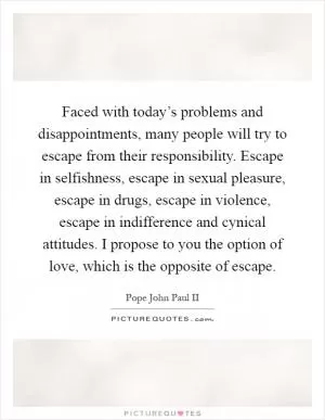 Faced with today’s problems and disappointments, many people will try to escape from their responsibility. Escape in selfishness, escape in sexual pleasure, escape in drugs, escape in violence, escape in indifference and cynical attitudes. I propose to you the option of love, which is the opposite of escape Picture Quote #1