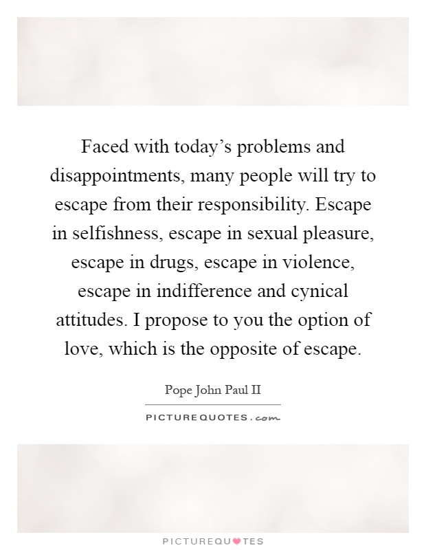Faced with today's problems and disappointments, many people will try to escape from their responsibility. Escape in selfishness, escape in sexual pleasure, escape in drugs, escape in violence, escape in indifference and cynical attitudes. I propose to you the option of love, which is the opposite of escape Picture Quote #1