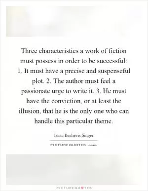 Three characteristics a work of fiction must possess in order to be successful: 1. It must have a precise and suspenseful plot. 2. The author must feel a passionate urge to write it. 3. He must have the conviction, or at least the illusion, that he is the only one who can handle this particular theme Picture Quote #1