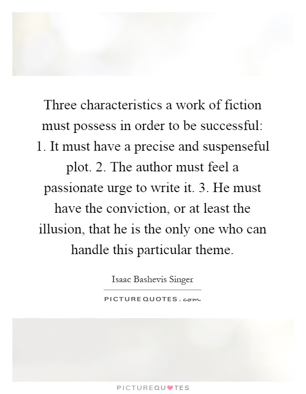 Three characteristics a work of fiction must possess in order to be successful: 1. It must have a precise and suspenseful plot. 2. The author must feel a passionate urge to write it. 3. He must have the conviction, or at least the illusion, that he is the only one who can handle this particular theme Picture Quote #1