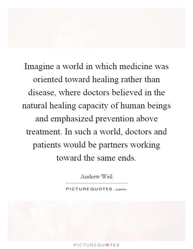 Imagine a world in which medicine was oriented toward healing rather than disease, where doctors believed in the natural healing capacity of human beings and emphasized prevention above treatment. In such a world, doctors and patients would be partners working toward the same ends Picture Quote #1