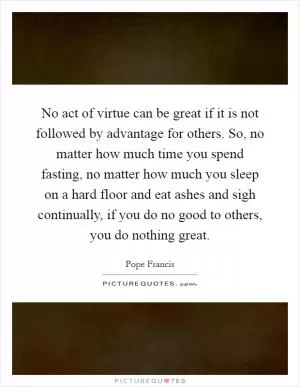 No act of virtue can be great if it is not followed by advantage for others. So, no matter how much time you spend fasting, no matter how much you sleep on a hard floor and eat ashes and sigh continually, if you do no good to others, you do nothing great Picture Quote #1