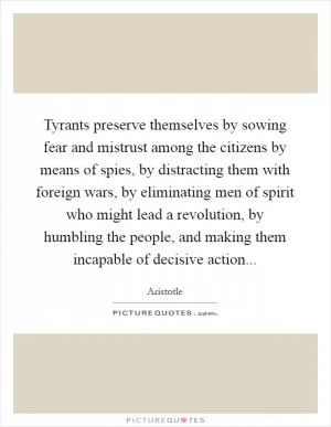 Tyrants preserve themselves by sowing fear and mistrust among the citizens by means of spies, by distracting them with foreign wars, by eliminating men of spirit who might lead a revolution, by humbling the people, and making them incapable of decisive action Picture Quote #1