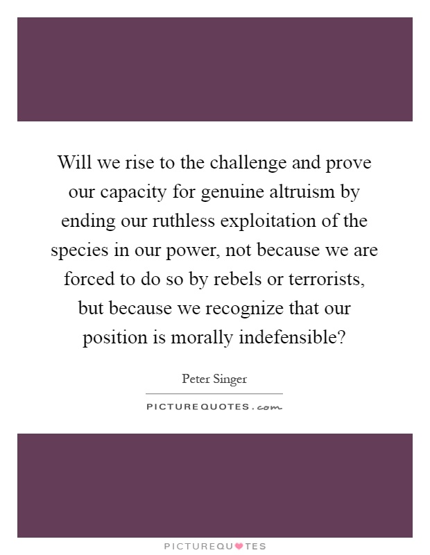 Will we rise to the challenge and prove our capacity for genuine altruism by ending our ruthless exploitation of the species in our power, not because we are forced to do so by rebels or terrorists, but because we recognize that our position is morally indefensible? Picture Quote #1