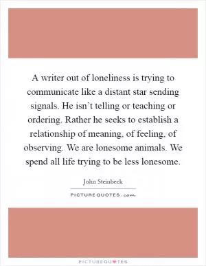 A writer out of loneliness is trying to communicate like a distant star sending signals. He isn’t telling or teaching or ordering. Rather he seeks to establish a relationship of meaning, of feeling, of observing. We are lonesome animals. We spend all life trying to be less lonesome Picture Quote #1