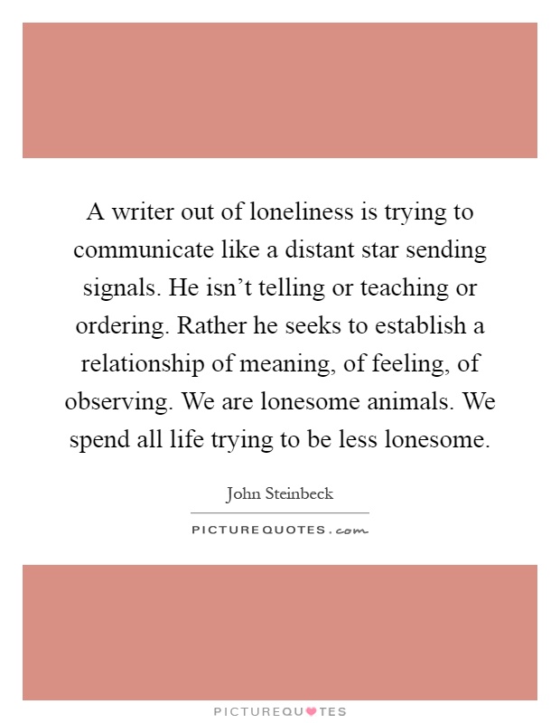 A writer out of loneliness is trying to communicate like a distant star sending signals. He isn't telling or teaching or ordering. Rather he seeks to establish a relationship of meaning, of feeling, of observing. We are lonesome animals. We spend all life trying to be less lonesome Picture Quote #1