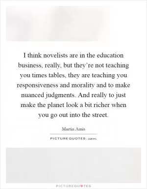 I think novelists are in the education business, really, but they’re not teaching you times tables, they are teaching you responsiveness and morality and to make nuanced judgments. And really to just make the planet look a bit richer when you go out into the street Picture Quote #1