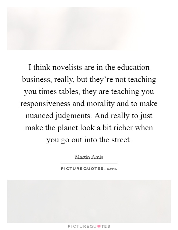I think novelists are in the education business, really, but they're not teaching you times tables, they are teaching you responsiveness and morality and to make nuanced judgments. And really to just make the planet look a bit richer when you go out into the street Picture Quote #1