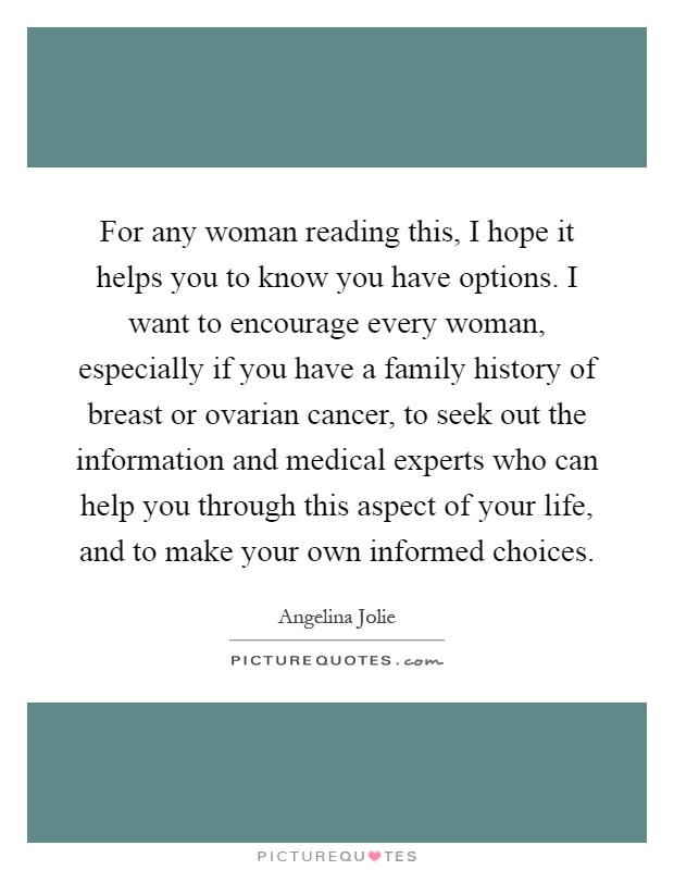For any woman reading this, I hope it helps you to know you have options. I want to encourage every woman, especially if you have a family history of breast or ovarian cancer, to seek out the information and medical experts who can help you through this aspect of your life, and to make your own informed choices Picture Quote #1