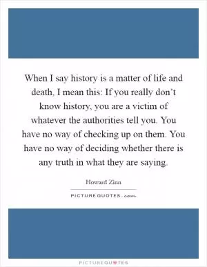 When I say history is a matter of life and death, I mean this: If you really don’t know history, you are a victim of whatever the authorities tell you. You have no way of checking up on them. You have no way of deciding whether there is any truth in what they are saying Picture Quote #1