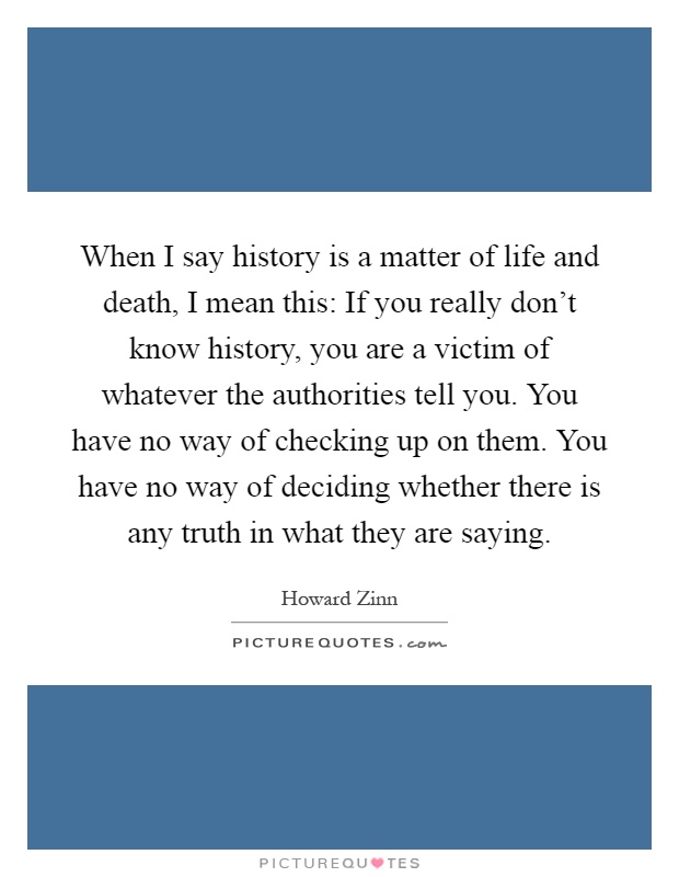 When I say history is a matter of life and death, I mean this: If you really don't know history, you are a victim of whatever the authorities tell you. You have no way of checking up on them. You have no way of deciding whether there is any truth in what they are saying Picture Quote #1