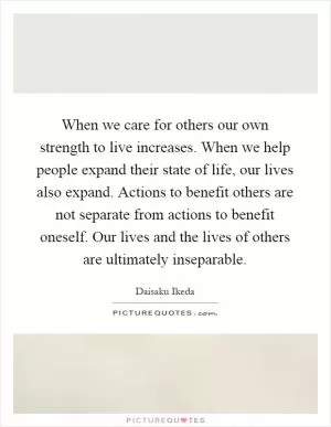 When we care for others our own strength to live increases. When we help people expand their state of life, our lives also expand. Actions to benefit others are not separate from actions to benefit oneself. Our lives and the lives of others are ultimately inseparable Picture Quote #1