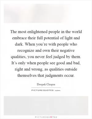 The most enlightened people in the world embrace their full potential of light and dark. When you’re with people who recognize and own their negative qualities, you never feel judged by them. It’s only when people see good and bad, right and wrong, as qualities outside themselves that judgments occur Picture Quote #1