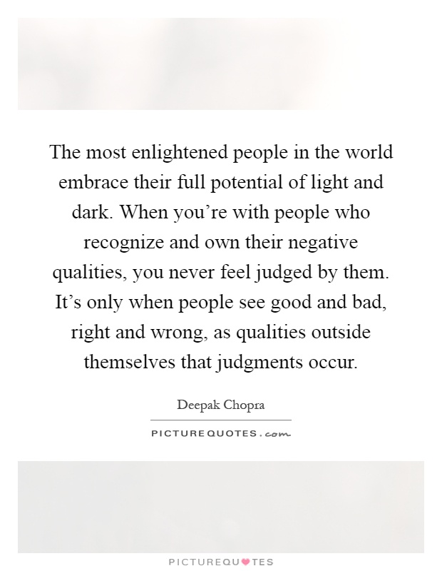 The most enlightened people in the world embrace their full potential of light and dark. When you're with people who recognize and own their negative qualities, you never feel judged by them. It's only when people see good and bad, right and wrong, as qualities outside themselves that judgments occur Picture Quote #1