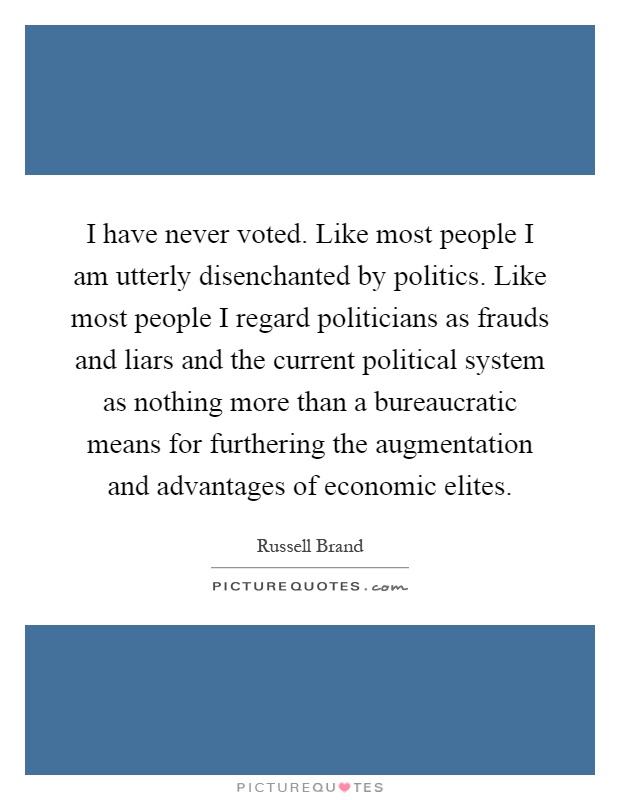 I have never voted. Like most people I am utterly disenchanted by politics. Like most people I regard politicians as frauds and liars and the current political system as nothing more than a bureaucratic means for furthering the augmentation and advantages of economic elites Picture Quote #1