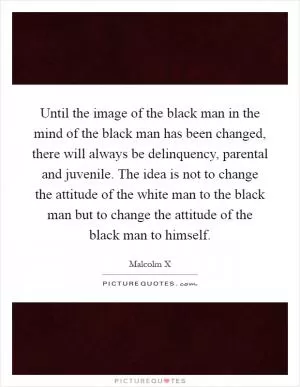 Until the image of the black man in the mind of the black man has been changed, there will always be delinquency, parental and juvenile. The idea is not to change the attitude of the white man to the black man but to change the attitude of the black man to himself Picture Quote #1