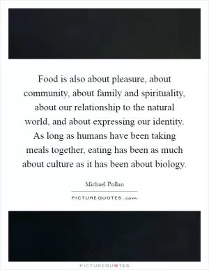 Food is also about pleasure, about community, about family and spirituality, about our relationship to the natural world, and about expressing our identity. As long as humans have been taking meals together, eating has been as much about culture as it has been about biology Picture Quote #1