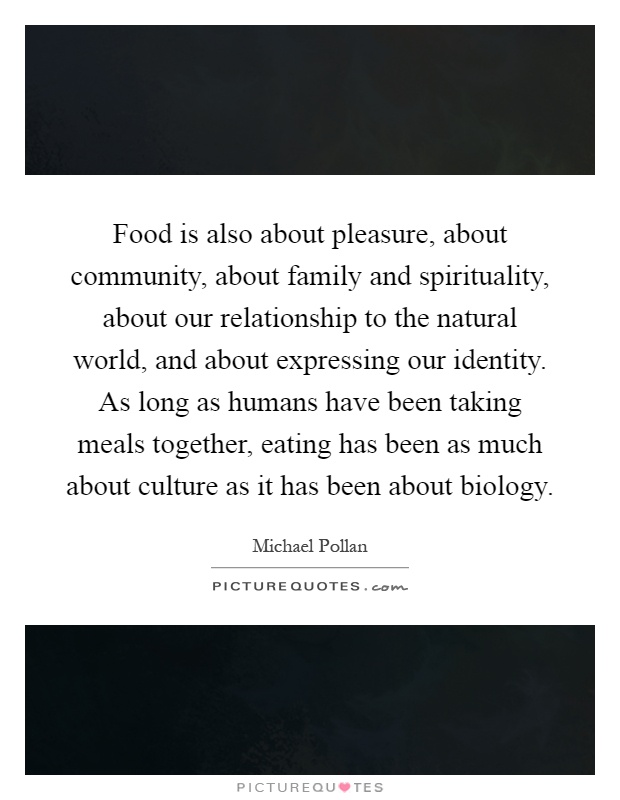 Food is also about pleasure, about community, about family and spirituality, about our relationship to the natural world, and about expressing our identity. As long as humans have been taking meals together, eating has been as much about culture as it has been about biology Picture Quote #1